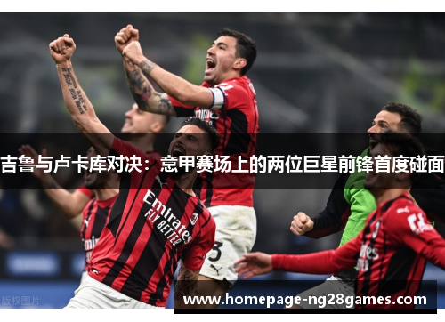 吉鲁与卢卡库对决:意甲赛场上的两位巨星前锋首度碰面 吉鲁与卢卡库对决:意甲赛场上的两位巨星前锋首度碰面
