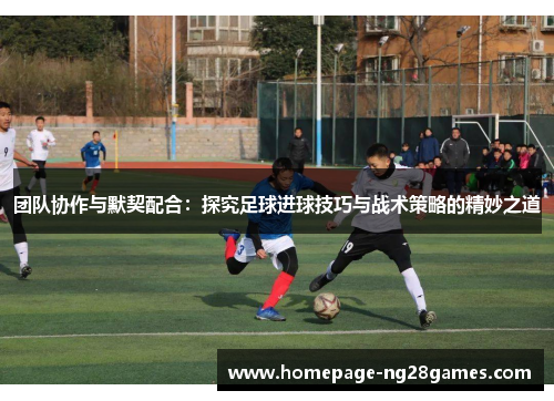 团队协作与默契配合:探究足球进球技巧与战术策略的精妙之道 团队协作与默契配合:探究足球进球技巧与战术策略的精妙之道