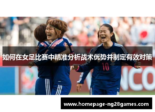 如何在女足比赛中精准分析战术优势并制定有效对策 如何在女足比赛中精准分析战术优势并制定有效对策