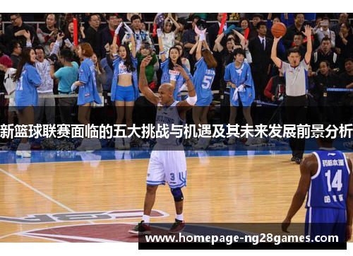 新篮球联赛面临的五大挑战与机遇及其未来发展前景分析 新篮球联赛面临的五大挑战与机遇及其未来发展前景分析