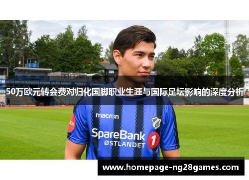 50万欧元转会费对归化国脚职业生涯与国际足坛影响的深度分析 50万欧元转会费对归化国脚职业生涯与国际足坛影响的深度分析