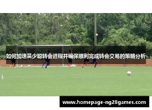 如何加速吴少聪转会进程并确保顺利完成转会交易的策略分析 如何加速吴少聪转会进程并确保顺利完成转会交易的策略分析