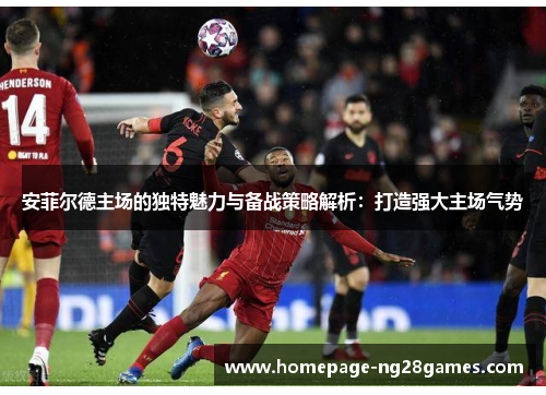 安菲尔德主场的独特魅力与备战策略解析:打造强大主场气势 安菲尔德主场的独特魅力与备战策略解析:打造强大主场气势