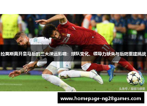 拉莫斯离开皇马后的三大深远影响：球队变化、领导力缺失与后防重建挑战