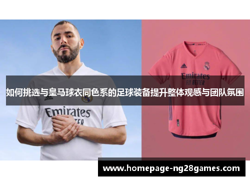 如何挑选与皇马球衣同色系的足球装备提升整体观感与团队氛围 如何挑选与皇马球衣同色系的足球装备提升整体观感与团队氛围