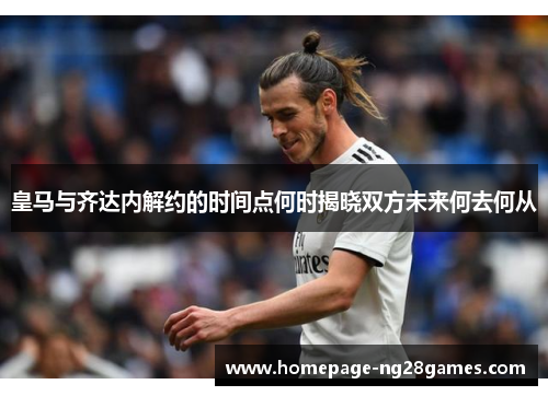 皇马与齐达内解约的时间点何时揭晓双方未来何去何从 皇马与齐达内解约的时间点何时揭晓双方未来何去何从