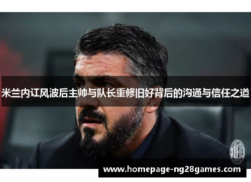 米兰内讧风波后主帅与队长重修旧好背后的沟通与信任之道 米兰内讧风波后主帅与队长重修旧好背后的沟通与信任之道