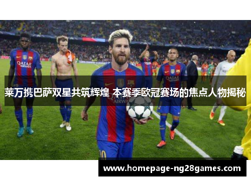 莱万携巴萨双星共筑辉煌 本赛季欧冠赛场的焦点人物揭秘