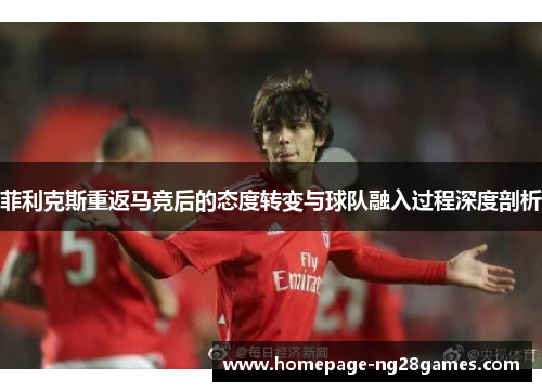 菲利克斯重返马竞后的态度转变与球队融入过程深度剖析 菲利克斯重返马竞后的态度转变与球队融入过程深度剖析