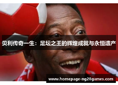 贝利传奇一生:足坛之王的辉煌成就与永恒遗产 贝利传奇一生:足坛之王的辉煌成就与永恒遗产