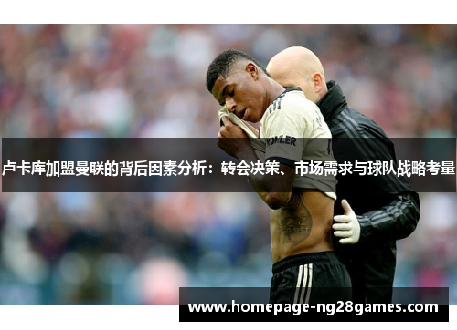 卢卡库加盟曼联的背后因素分析:转会决策、市场需求与球队战略考量 卢卡库加盟曼联的背后因素分析:转会决策、市场需求与球队战略考量