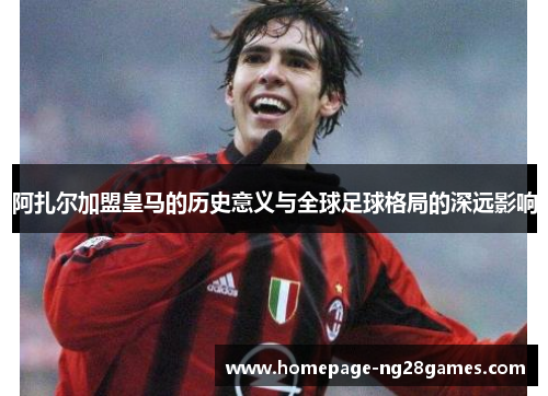 阿扎尔加盟皇马的历史意义与全球足球格局的深远影响 阿扎尔加盟皇马的历史意义与全球足球格局的深远影响