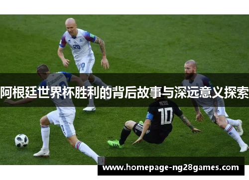 阿根廷世界杯胜利的背后故事与深远意义探索 阿根廷世界杯胜利的背后故事与深远意义探索