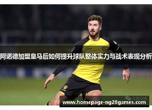 阿诺德加盟皇马后如何提升球队整体实力与战术表现分析 阿诺德加盟皇马后如何提升球队整体实力与战术表现分析