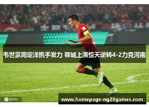 韦世豪周定洋携手发力 蓉城上演惊天逆转4-2力克河南