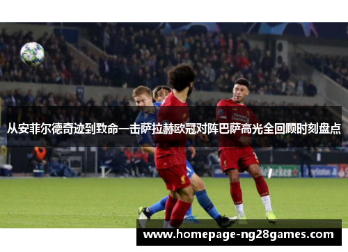 从安菲尔德奇迹到致命一击萨拉赫欧冠对阵巴萨高光全回顾时刻盘点