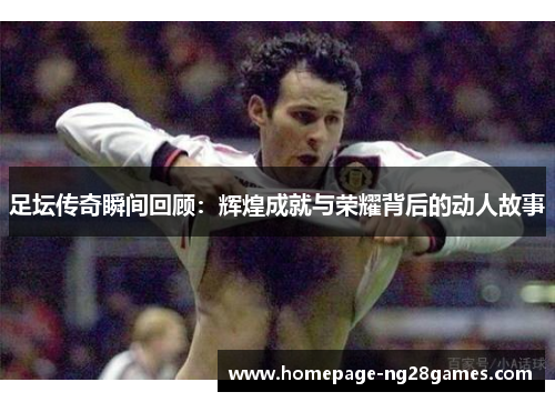 足坛传奇瞬间回顾：辉煌成就与荣耀背后的动人故事